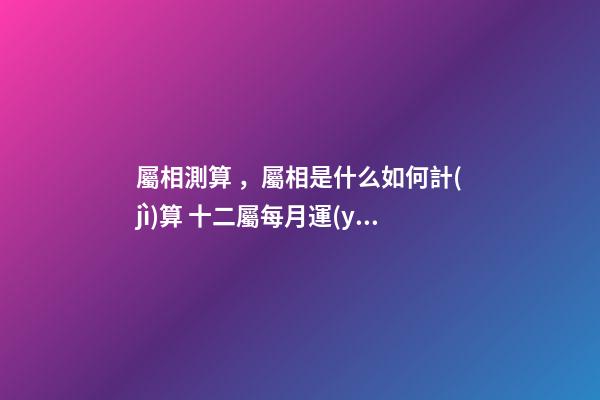 屬相測算，屬相是什么如何計(jì)算 十二屬每月運(yùn)勢，十二生肖2021年運(yùn)勢及運(yùn)程每月運(yùn)程